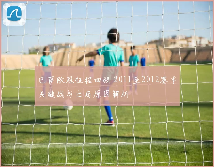 巴萨欧冠征程回顾 2011至2012赛季关键战与出局原因解析