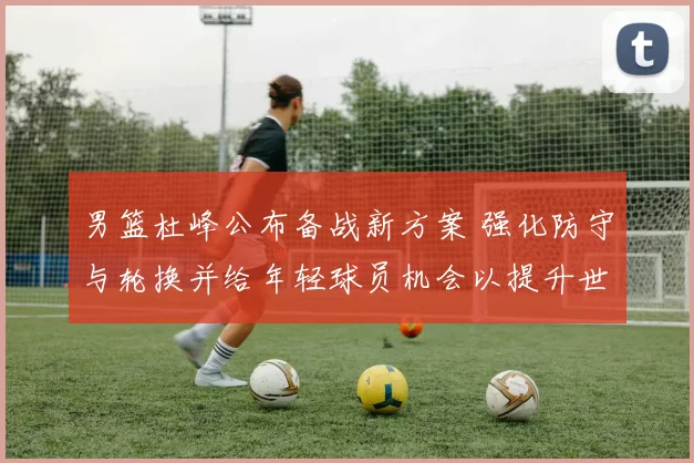 男篮杜峰公布备战新方案 强化防守与轮换并给年轻球员机会以提升世预赛竞争力