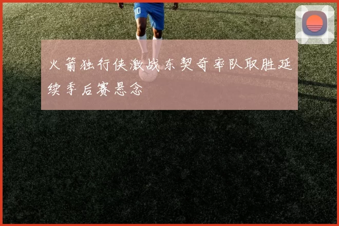 火箭独行侠激战东契奇率队取胜延续季后赛悬念