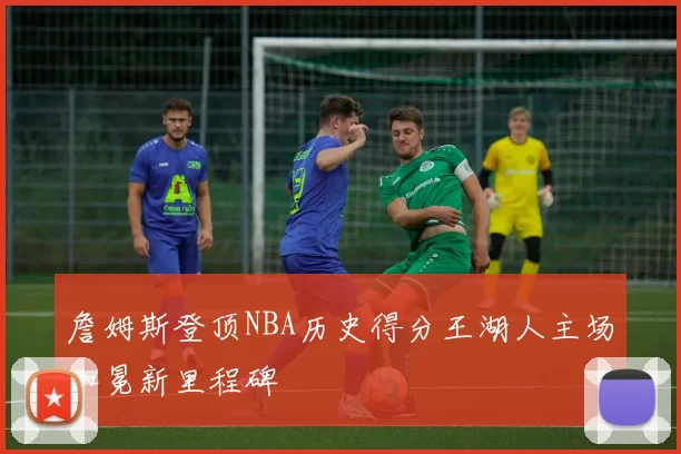 詹姆斯登顶NBA历史得分王湖人主场加冕新里程碑