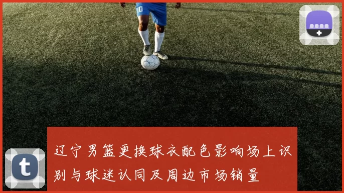 辽宁男篮更换球衣配色影响场上识别与球迷认同及周边市场销量