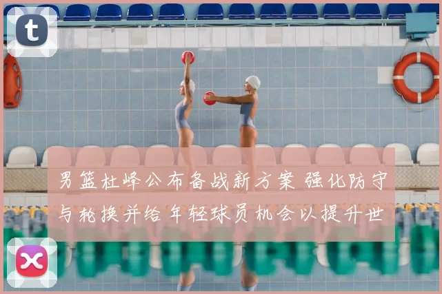 男篮杜峰公布备战新方案 强化防守与轮换并给年轻球员机会以提升世预赛竞争力