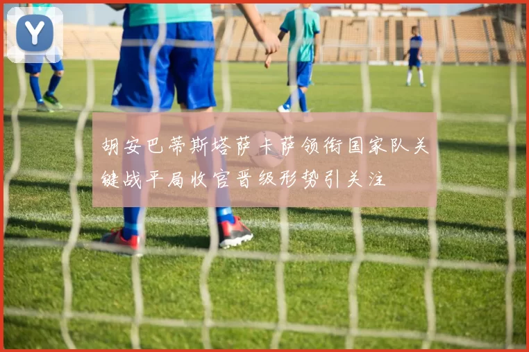 胡安巴蒂斯塔萨卡萨领衔国家队关键战平局收官晋级形势引关注