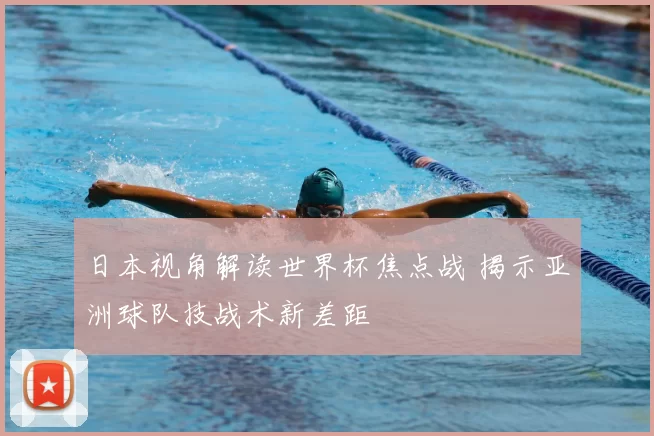 日本视角解读世界杯焦点战 揭示亚洲球队技战术新差距