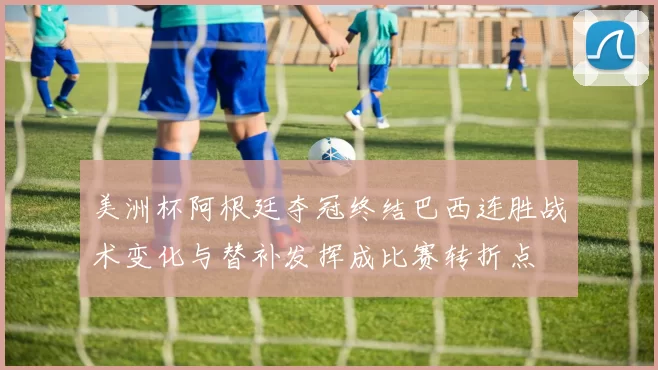 美洲杯阿根廷夺冠终结巴西连胜战术变化与替补发挥成比赛转折点