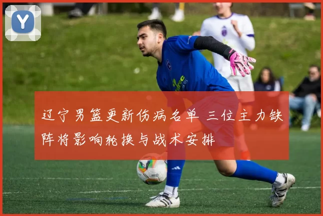 辽宁男篮更新伤病名单 三位主力缺阵将影响轮换与战术安排