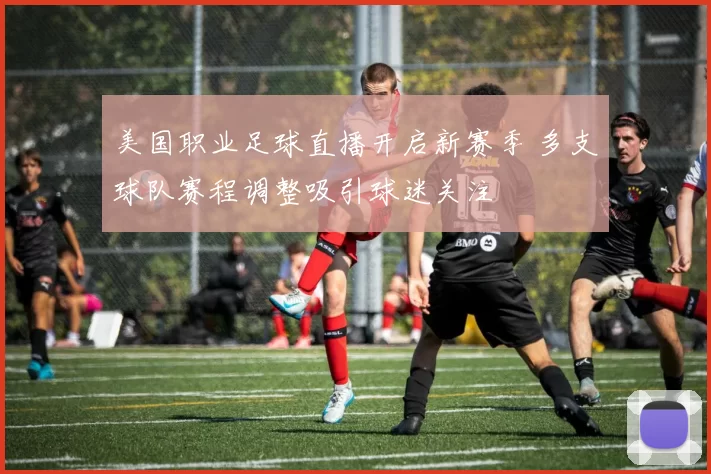 美国职业足球直播开启新赛季 多支球队赛程调整吸引球迷关注