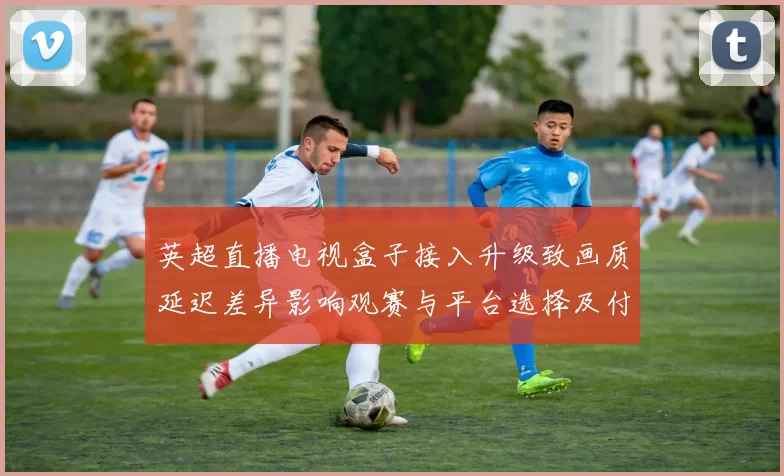 英超直播电视盒子接入升级致画质延迟差异影响观赛与平台选择及付费