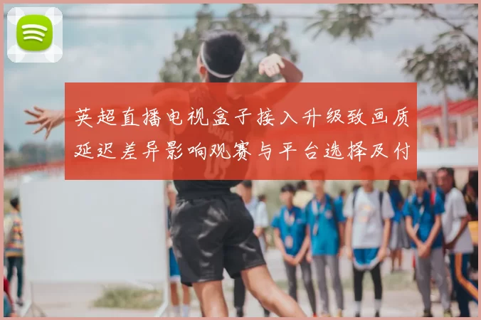 英超直播电视盒子接入升级致画质延迟差异影响观赛与平台选择及付费