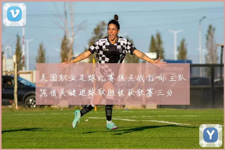 美国职业足球比赛焦点战打响 主队凭借关键进球取胜收获联赛三分