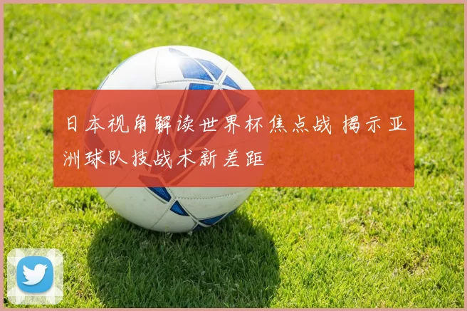 日本视角解读世界杯焦点战 揭示亚洲球队技战术新差距