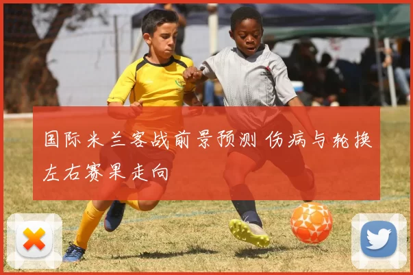 国际米兰客战前景预测 伤病与轮换左右赛果走向