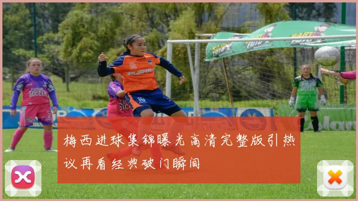 梅西进球集锦曝光高清完整版引热议再看经典破门瞬间