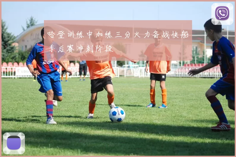 哈登训练中加练三分火力备战快船季后赛冲刺阶段