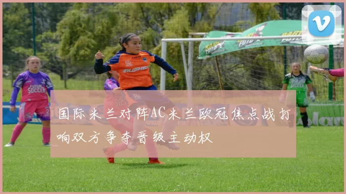 国际米兰对阵AC米兰欧冠焦点战打响双方争夺晋级主动权