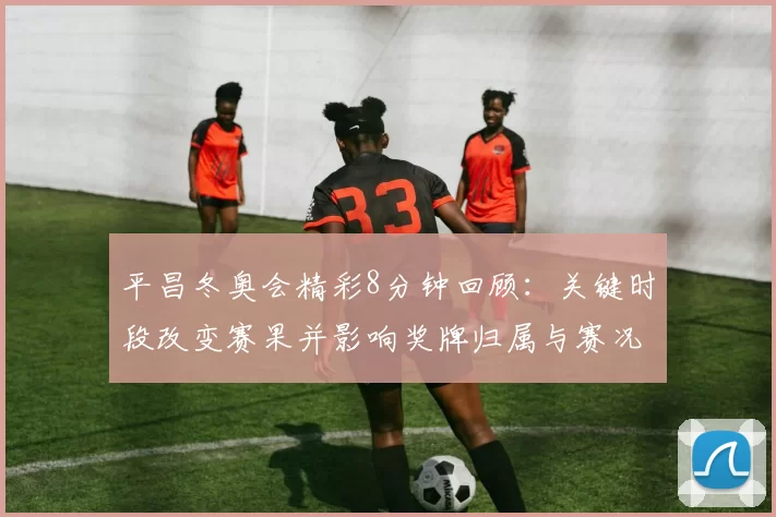 平昌冬奥会精彩8分钟回顾：关键时段改变赛果并影响奖牌归属与赛况
