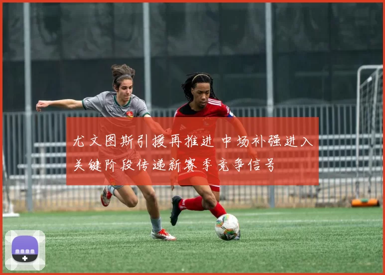 尤文图斯引援再推进 中场补强进入关键阶段传递新赛季竞争信号