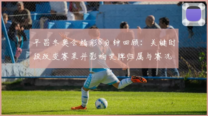 平昌冬奥会精彩8分钟回顾：关键时段改变赛果并影响奖牌归属与赛况