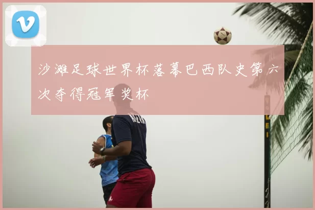 沙滩足球世界杯落幕巴西队史第六次夺得冠军奖杯