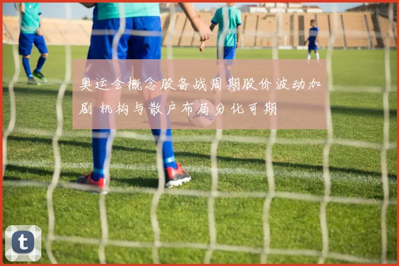 奥运会概念股备战周期股价波动加剧 机构与散户布局分化可期