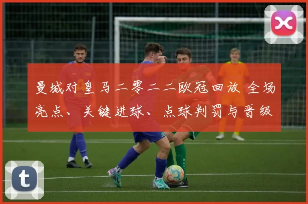 曼城对皇马二零二二欧冠回放 全场亮点、关键进球、点球判罚与晋级影响解析