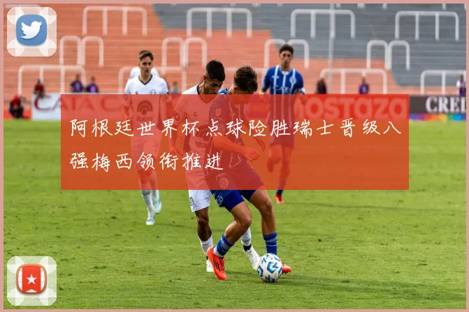 阿根廷世界杯点球险胜瑞士晋级八强梅西领衔推进