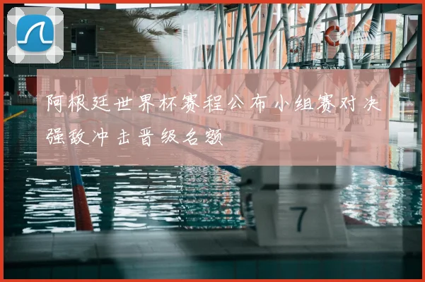 阿根廷世界杯赛程公布小组赛对决强敌冲击晋级名额