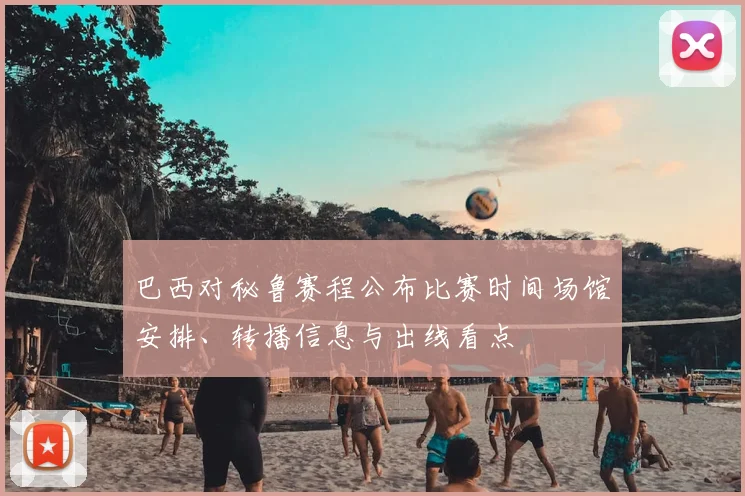 巴西对秘鲁赛程公布比赛时间场馆安排、转播信息与出线看点