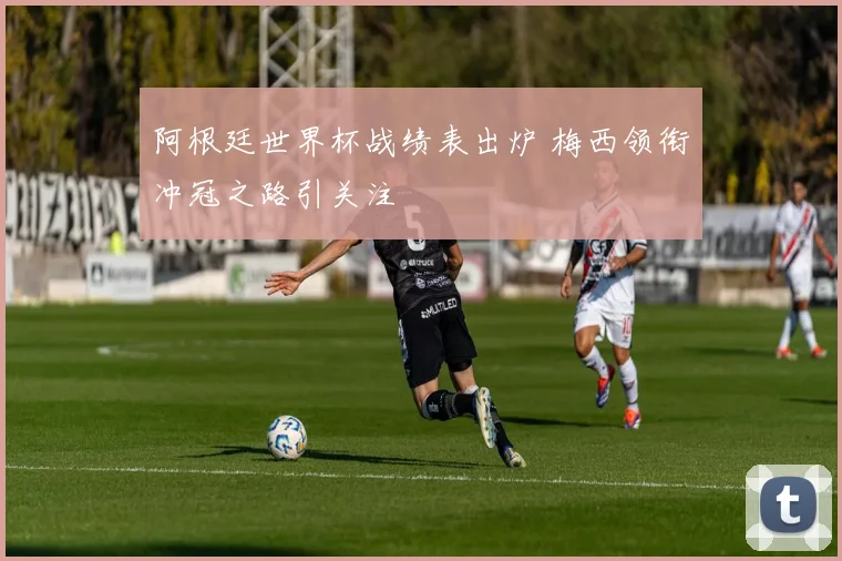 阿根廷世界杯战绩表出炉 梅西领衔冲冠之路引关注