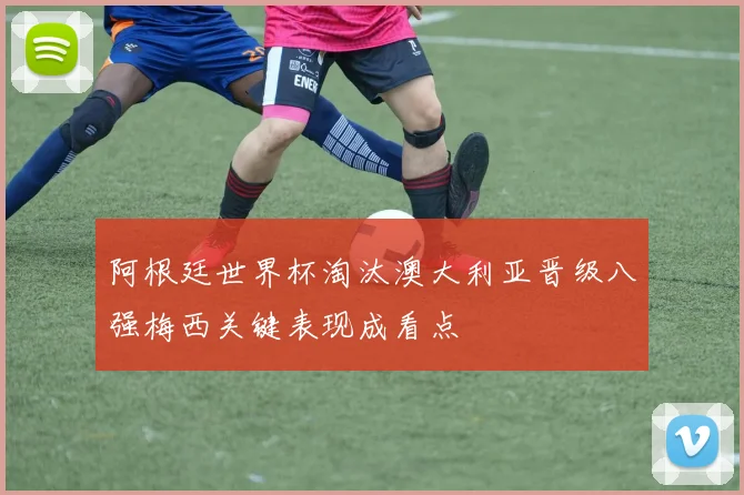 阿根廷世界杯淘汰澳大利亚晋级八强梅西关键表现成看点