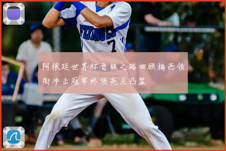 阿根廷世界杯晋级之路回顾梅西领衔冲击冠军终场亮点凸显