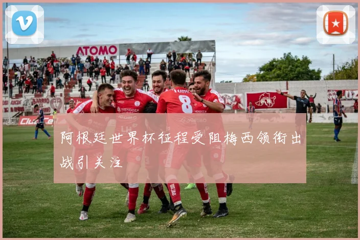阿根廷世界杯征程受阻梅西领衔出战引关注