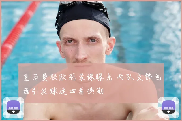 皇马曼联欧冠录像曝光 两队交锋画面引发球迷回看热潮